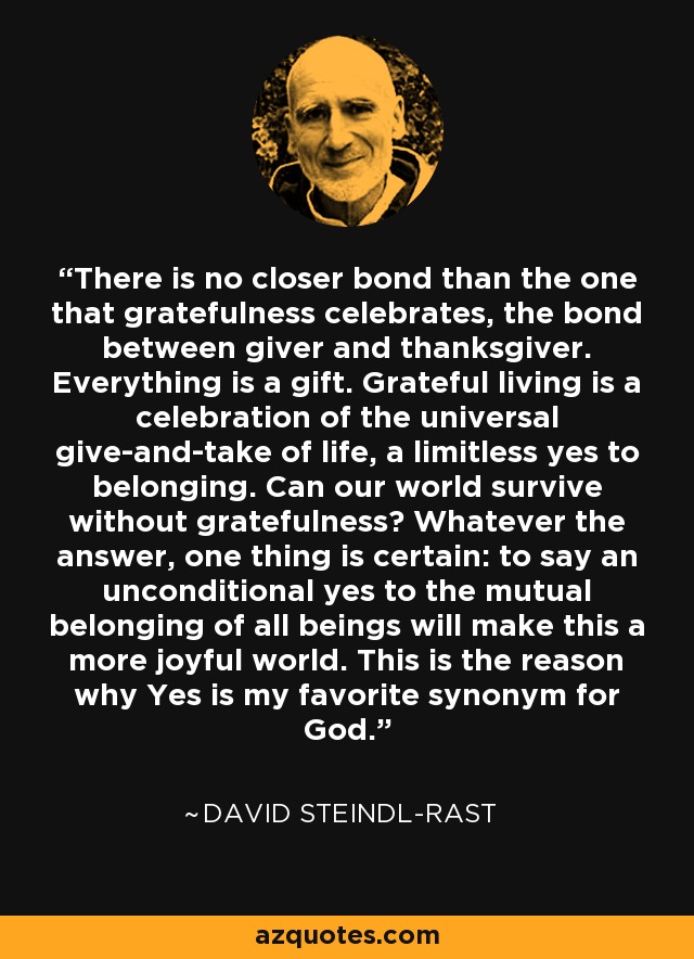 There is no closer bond than the one that gratefulness celebrates, the bond between giver and thanksgiver. Everything is a gift. Grateful living is a celebration of the universal give-and-take of life, a limitless yes to belonging. Can our world survive without gratefulness? Whatever the answer, one thing is certain: to say an unconditional yes to the mutual belonging of all beings will make this a more joyful world. This is the reason why Yes is my favorite synonym for God. - David Steindl-Rast