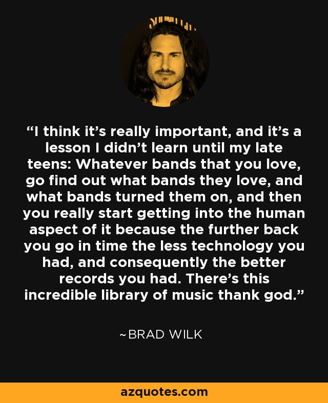 I think it’s really important, and it’s a lesson I didn’t learn until my late teens: Whatever bands that you love, go find out what bands they love, and what bands turned them on, and then you really start getting into the human aspect of it because the further back you go in time the less technology you had, and consequently the better records you had. There’s this incredible library of music thank god. - Brad Wilk