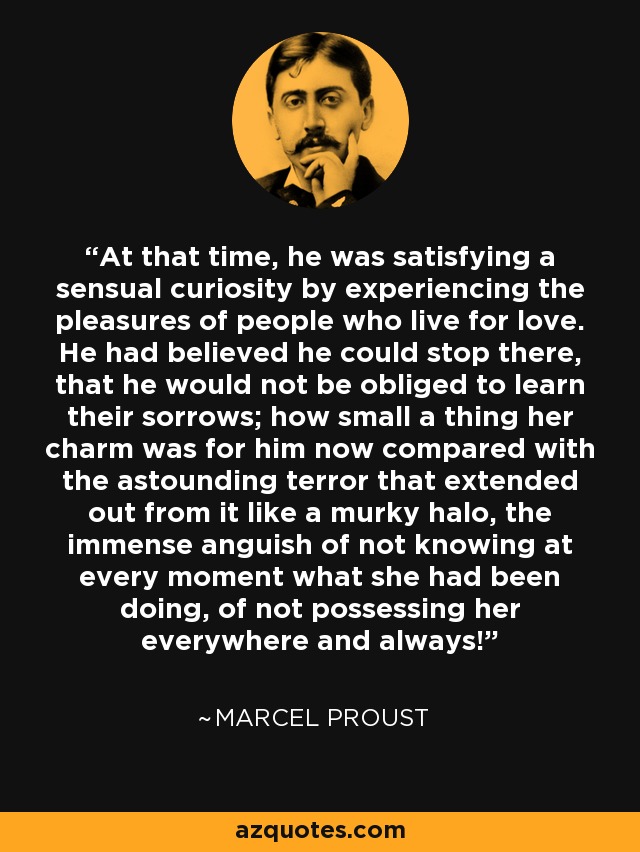 At that time, he was satisfying a sensual curiosity by experiencing the pleasures of people who live for love. He had believed he could stop there, that he would not be obliged to learn their sorrows; how small a thing her charm was for him now compared with the astounding terror that extended out from it like a murky halo, the immense anguish of not knowing at every moment what she had been doing, of not possessing her everywhere and always! - Marcel Proust