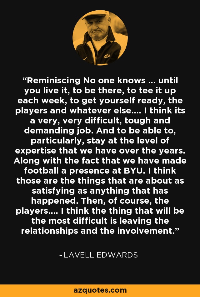 Reminiscing No one knows ... until you live it, to be there, to tee it up each week, to get yourself ready, the players and whatever else.... I think its a very, very difficult, tough and demanding job. And to be able to, particularly, stay at the level of expertise that we have over the years. Along with the fact that we have made football a presence at BYU. I think those are the things that are about as satisfying as anything that has happened. Then, of course, the players.... I think the thing that will be the most difficult is leaving the relationships and the involvement. - LaVell Edwards