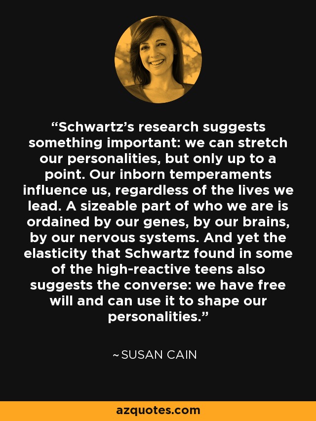 Schwartz's research suggests something important: we can stretch our personalities, but only up to a point. Our inborn temperaments influence us, regardless of the lives we lead. A sizeable part of who we are is ordained by our genes, by our brains, by our nervous systems. And yet the elasticity that Schwartz found in some of the high-reactive teens also suggests the converse: we have free will and can use it to shape our personalities. - Susan Cain