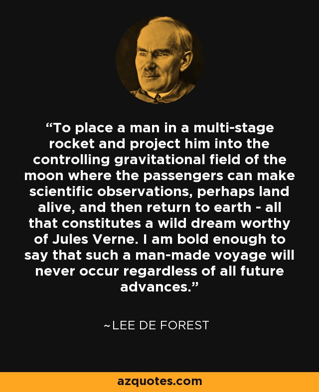 To place a man in a multi-stage rocket and project him into the controlling gravitational field of the moon where the passengers can make scientific observations, perhaps land alive, and then return to earth - all that constitutes a wild dream worthy of Jules Verne. I am bold enough to say that such a man-made voyage will never occur regardless of all future advances. - Lee De Forest