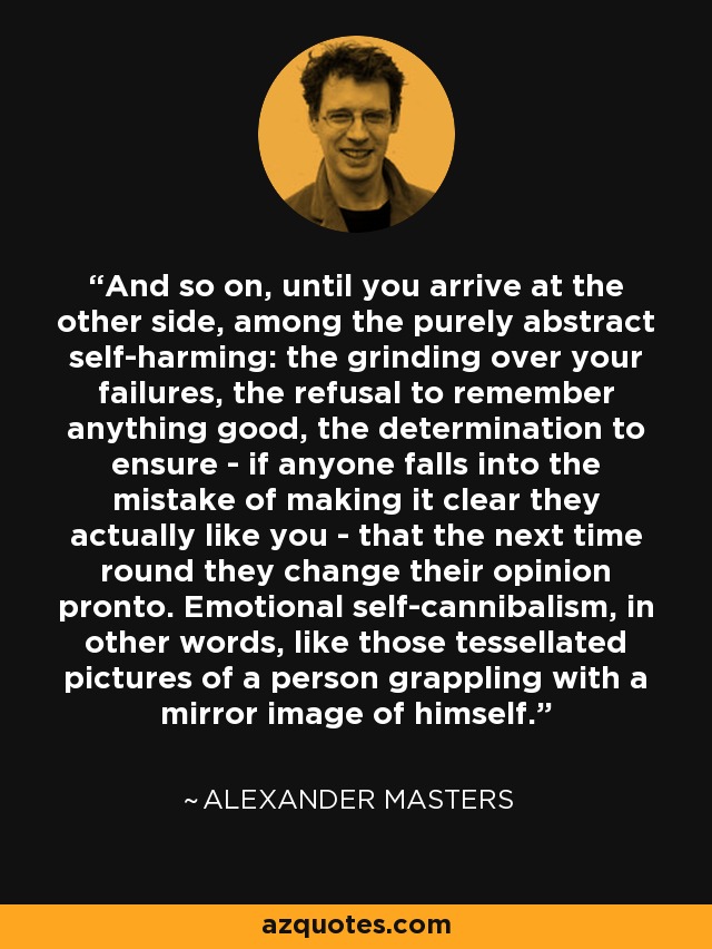 And so on, until you arrive at the other side, among the purely abstract self-harming: the grinding over your failures, the refusal to remember anything good, the determination to ensure - if anyone falls into the mistake of making it clear they actually like you - that the next time round they change their opinion pronto. Emotional self-cannibalism, in other words, like those tessellated pictures of a person grappling with a mirror image of himself. - Alexander Masters