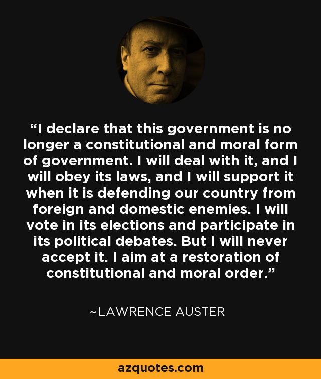 I declare that this government is no longer a constitutional and moral form of government. I will deal with it, and I will obey its laws, and I will support it when it is defending our country from foreign and domestic enemies. I will vote in its elections and participate in its political debates. But I will never accept it. I aim at a restoration of constitutional and moral order. - Lawrence Auster