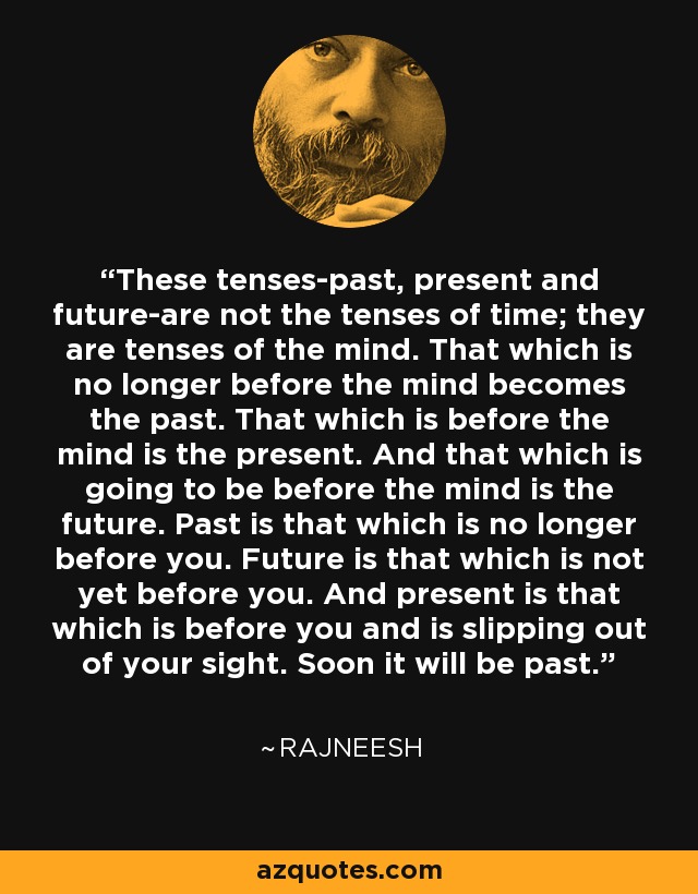 These tenses-past, present and future-are not the tenses of time; they are tenses of the mind. That which is no longer before the mind becomes the past. That which is before the mind is the present. And that which is going to be before the mind is the future. Past is that which is no longer before you. Future is that which is not yet before you. And present is that which is before you and is slipping out of your sight. Soon it will be past. - Rajneesh