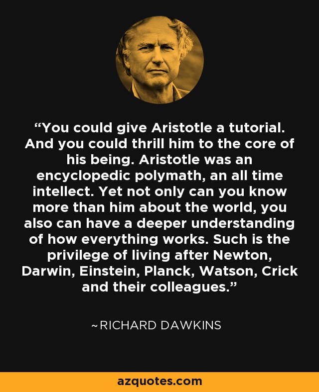 You could give Aristotle a tutorial. And you could thrill him to the core of his being. Aristotle was an encyclopedic polymath, an all time intellect. Yet not only can you know more than him about the world, you also can have a deeper understanding of how everything works. Such is the privilege of living after Newton, Darwin, Einstein, Planck, Watson, Crick and their colleagues. - Richard Dawkins