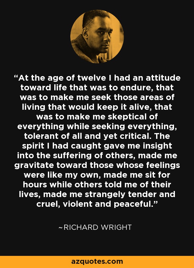 At the age of twelve I had an attitude toward life that was to endure, that was to make me seek those areas of living that would keep it alive, that was to make me skeptical of everything while seeking everything, tolerant of all and yet critical. The spirit I had caught gave me insight into the suffering of others, made me gravitate toward those whose feelings were like my own, made me sit for hours while others told me of their lives, made me strangely tender and cruel, violent and peaceful. - Richard Wright