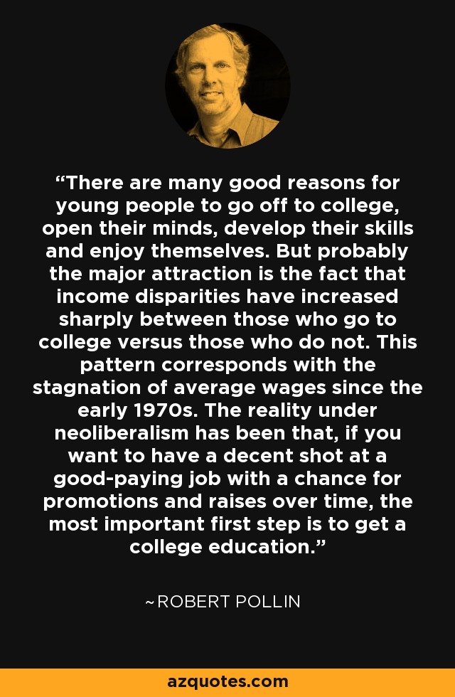 There are many good reasons for young people to go off to college, open their minds, develop their skills and enjoy themselves. But probably the major attraction is the fact that income disparities have increased sharply between those who go to college versus those who do not. This pattern corresponds with the stagnation of average wages since the early 1970s. The reality under neoliberalism has been that, if you want to have a decent shot at a good-paying job with a chance for promotions and raises over time, the most important first step is to get a college education. - Robert Pollin