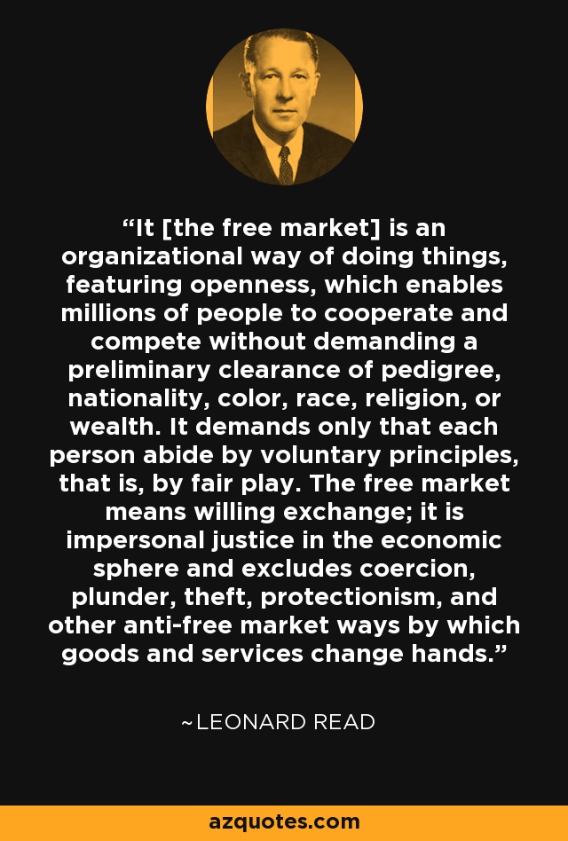 It [the free market] is an organizational way of doing things, featuring openness, which enables millions of people to cooperate and compete without demanding a preliminary clearance of pedigree, nationality, color, race, religion, or wealth. It demands only that each person abide by voluntary principles, that is, by fair play. The free market means willing exchange; it is impersonal justice in the economic sphere and excludes coercion, plunder, theft, protectionism, and other anti-free market ways by which goods and services change hands. - Leonard Read