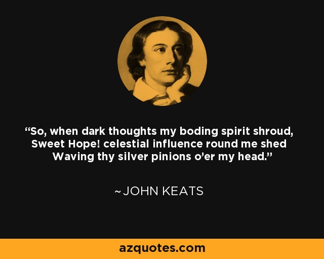 So, when dark thoughts my boding spirit shroud, Sweet Hope! celestial influence round me shed Waving thy silver pinions o'er my head. - John Keats