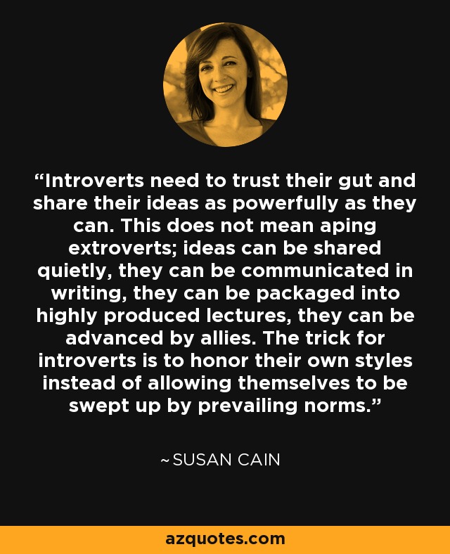 Introverts need to trust their gut and share their ideas as powerfully as they can. This does not mean aping extroverts; ideas can be shared quietly, they can be communicated in writing, they can be packaged into highly produced lectures, they can be advanced by allies. The trick for introverts is to honor their own styles instead of allowing themselves to be swept up by prevailing norms. - Susan Cain