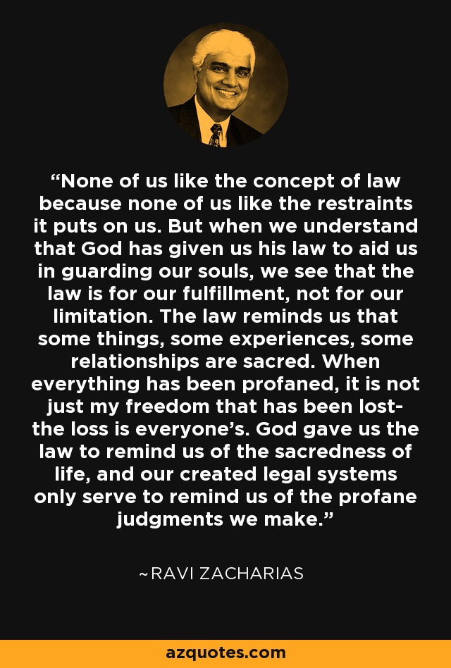 None of us like the concept of law because none of us like the restraints it puts on us. But when we understand that God has given us his law to aid us in guarding our souls, we see that the law is for our fulfillment, not for our limitation. The law reminds us that some things, some experiences, some relationships are sacred. When everything has been profaned, it is not just my freedom that has been lost- the loss is everyone's. God gave us the law to remind us of the sacredness of life, and our created legal systems only serve to remind us of the profane judgments we make. - Ravi Zacharias