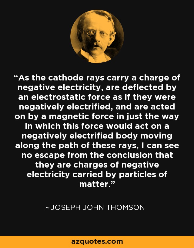 As the cathode rays carry a charge of negative electricity, are deflected by an electrostatic force as if they were negatively electrified, and are acted on by a magnetic force in just the way in which this force would act on a negatively electrified body moving along the path of these rays, I can see no escape from the conclusion that they are charges of negative electricity carried by particles of matter. - Joseph John Thomson
