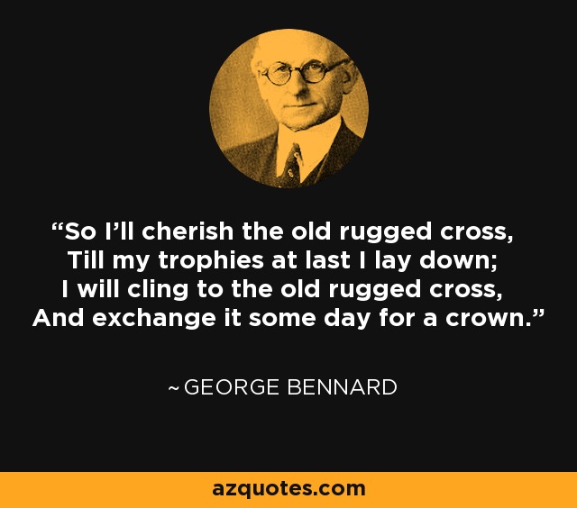 So I'll cherish the old rugged cross, Till my trophies at last I lay down; I will cling to the old rugged cross, And exchange it some day for a crown. - George Bennard