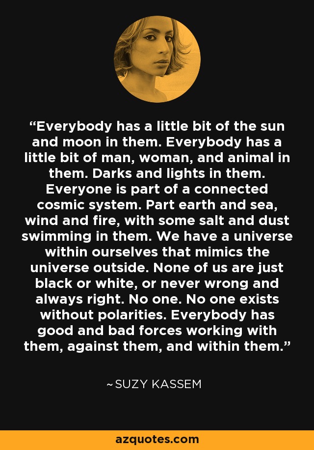 Everybody has a little bit of the sun and moon in them. Everybody has a little bit of man, woman, and animal in them. Darks and lights in them. Everyone is part of a connected cosmic system. Part earth and sea, wind and fire, with some salt and dust swimming in them. We have a universe within ourselves that mimics the universe outside. None of us are just black or white, or never wrong and always right. No one. No one exists without polarities. Everybody has good and bad forces working with them, against them, and within them. - Suzy Kassem