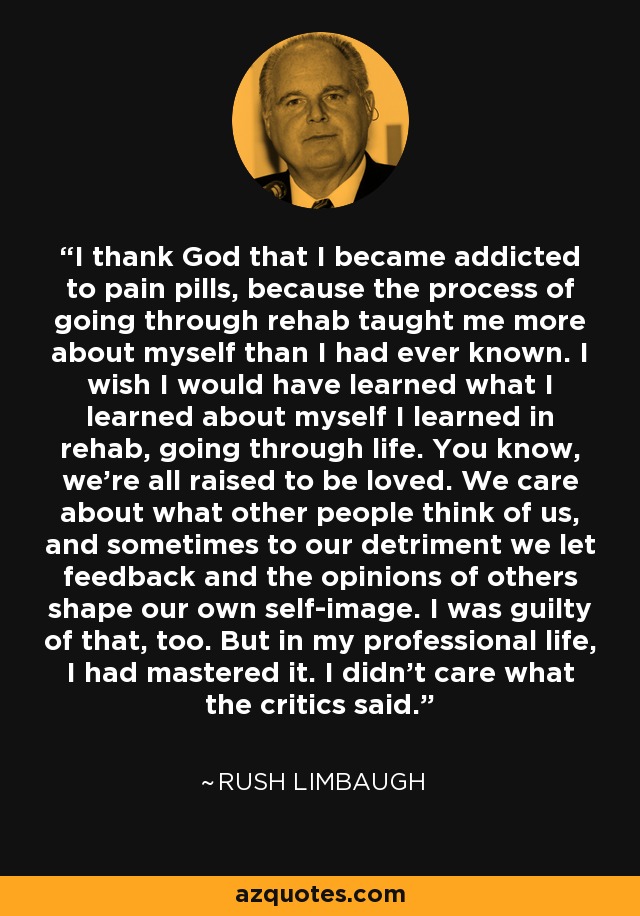 I thank God that I became addicted to pain pills, because the process of going through rehab taught me more about myself than I had ever known. I wish I would have learned what I learned about myself I learned in rehab, going through life. You know, we're all raised to be loved. We care about what other people think of us, and sometimes to our detriment we let feedback and the opinions of others shape our own self-image. I was guilty of that, too. But in my professional life, I had mastered it. I didn't care what the critics said. - Rush Limbaugh