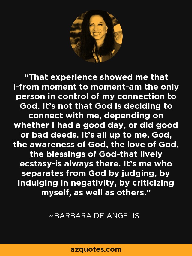 That experience showed me that I-from moment to moment-am the only person in control of my connection to God. It's not that God is deciding to connect with me, depending on whether I had a good day, or did good or bad deeds. It's all up to me. God, the awareness of God, the love of God, the blessings of God-that lively ecstasy-is always there. It's me who separates from God by judging, by indulging in negativity, by criticizing myself, as well as others. - Barbara De Angelis