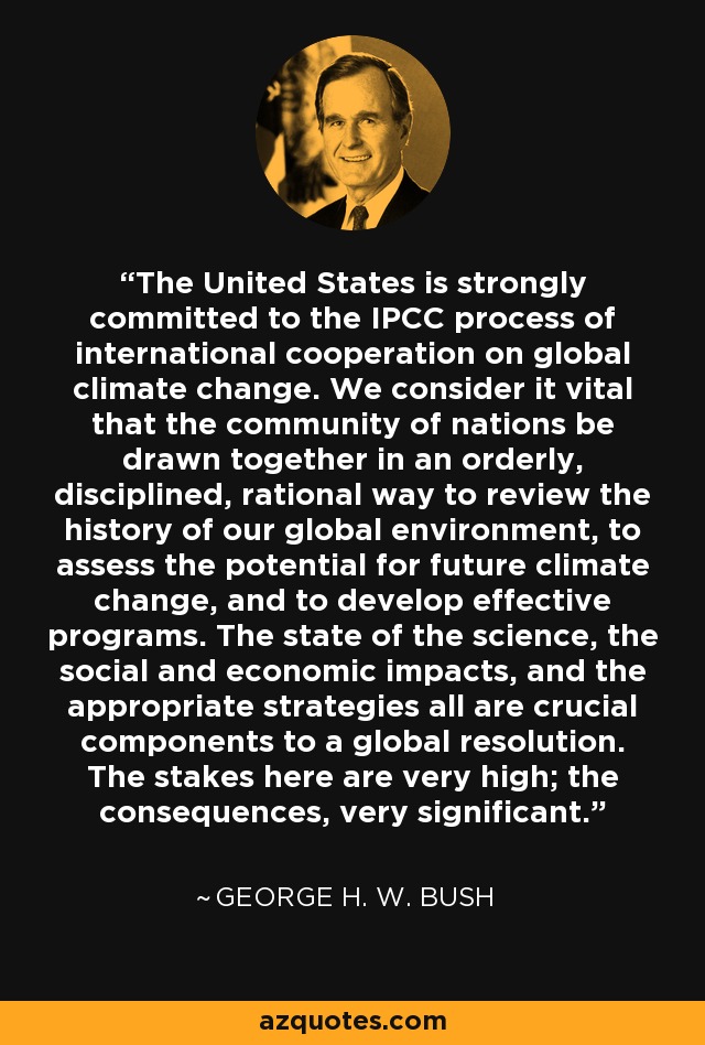 The United States is strongly committed to the IPCC process of international cooperation on global climate change. We consider it vital that the community of nations be drawn together in an orderly, disciplined, rational way to review the history of our global environment, to assess the potential for future climate change, and to develop effective programs. The state of the science, the social and economic impacts, and the appropriate strategies all are crucial components to a global resolution. The stakes here are very high; the consequences, very significant. - George H. W. Bush