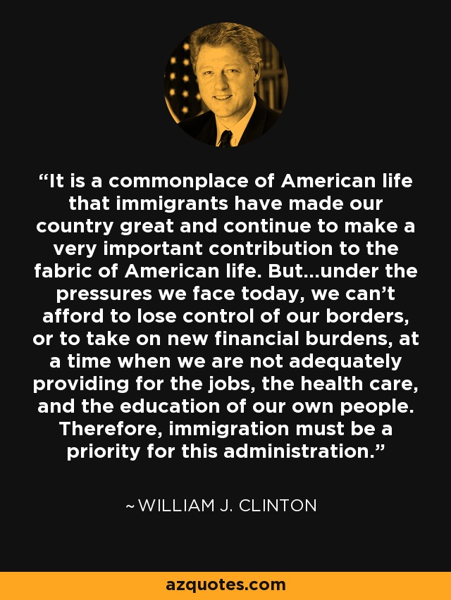 It is a commonplace of American life that immigrants have made our country great and continue to make a very important contribution to the fabric of American life. But...under the pressures we face today, we can't afford to lose control of our borders, or to take on new financial burdens, at a time when we are not adequately providing for the jobs, the health care, and the education of our own people. Therefore, immigration must be a priority for this administration. - William J. Clinton