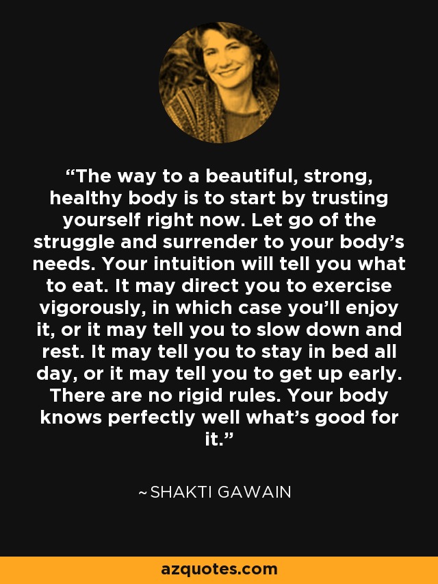 The way to a beautiful, strong, healthy body is to start by trusting yourself right now. Let go of the struggle and surrender to your body's needs. Your intuition will tell you what to eat. It may direct you to exercise vigorously, in which case you'll enjoy it, or it may tell you to slow down and rest. It may tell you to stay in bed all day, or it may tell you to get up early. There are no rigid rules. Your body knows perfectly well what's good for it. - Shakti Gawain
