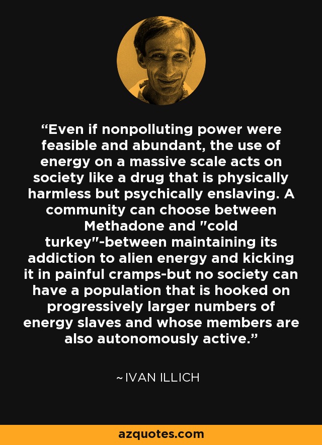 Even if nonpolluting power were feasible and abundant, the use of energy on a massive scale acts on society like a drug that is physically harmless but psychically enslaving. A community can choose between Methadone and 