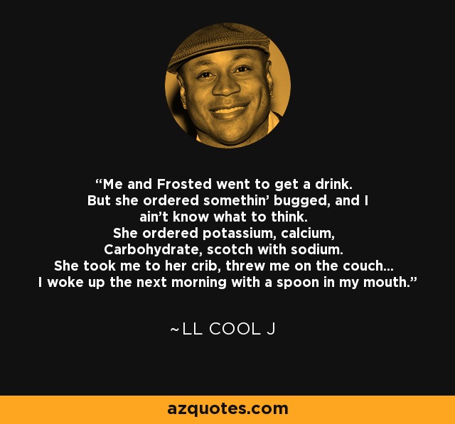 Me and Frosted went to get a drink. But she ordered somethin' bugged, and I ain't know what to think. She ordered potassium, calcium, Carbohydrate, scotch with sodium. She took me to her crib, threw me on the couch... I woke up the next morning with a spoon in my mouth. - LL Cool J