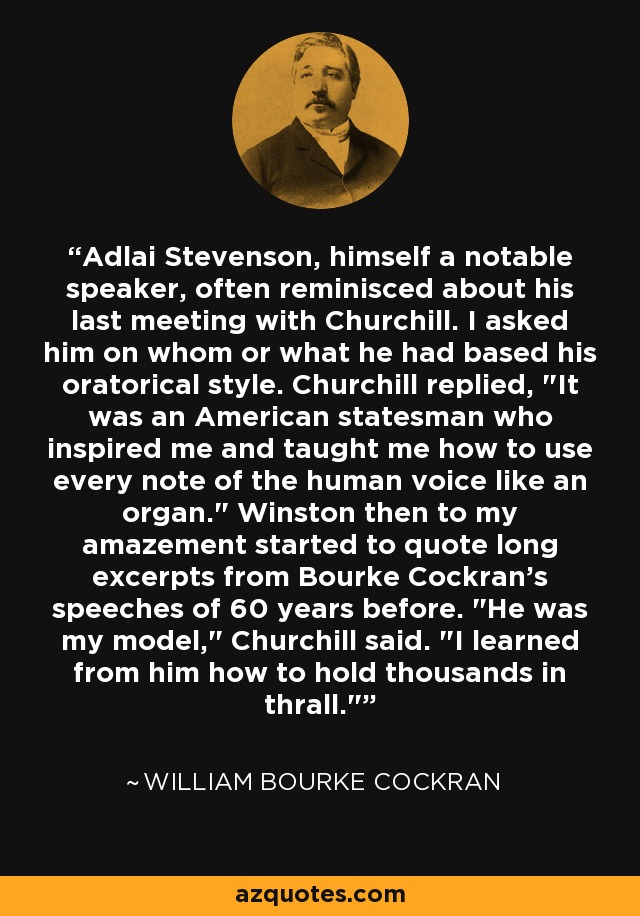 Adlai Stevenson, himself a notable speaker, often reminisced about his last meeting with Churchill. I asked him on whom or what he had based his oratorical style. Churchill replied, 