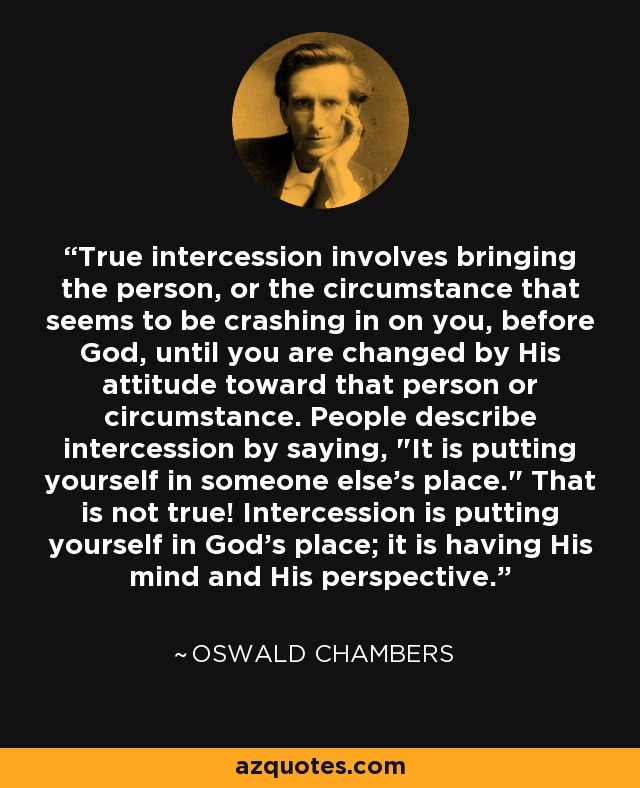 True intercession involves bringing the person, or the circumstance that seems to be crashing in on you, before God, until you are changed by His attitude toward that person or circumstance. People describe intercession by saying, 