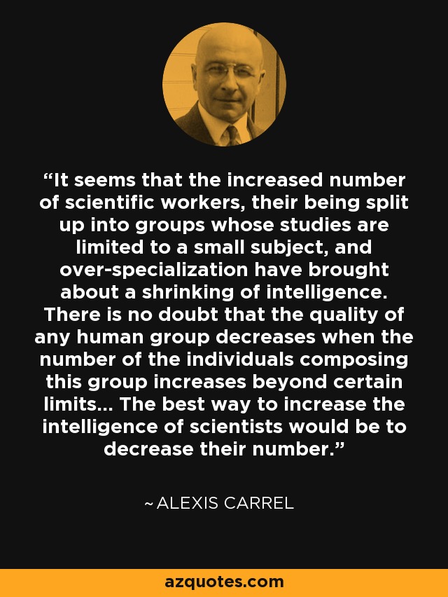 It seems that the increased number of scientific workers, their being split up into groups whose studies are limited to a small subject, and over-specialization have brought about a shrinking of intelligence. There is no doubt that the quality of any human group decreases when the number of the individuals composing this group increases beyond certain limits... The best way to increase the intelligence of scientists would be to decrease their number. - Alexis Carrel