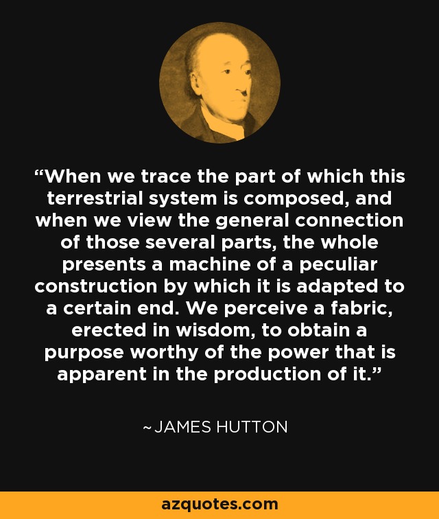 When we trace the part of which this terrestrial system is composed, and when we view the general connection of those several parts, the whole presents a machine of a peculiar construction by which it is adapted to a certain end. We perceive a fabric, erected in wisdom, to obtain a purpose worthy of the power that is apparent in the production of it. - James Hutton
