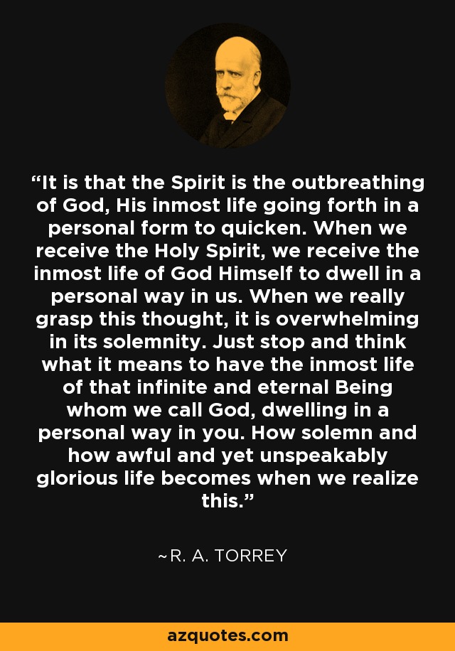 It is that the Spirit is the outbreathing of God, His inmost life going forth in a personal form to quicken. When we receive the Holy Spirit, we receive the inmost life of God Himself to dwell in a personal way in us. When we really grasp this thought, it is overwhelming in its solemnity. Just stop and think what it means to have the inmost life of that infinite and eternal Being whom we call God, dwelling in a personal way in you. How solemn and how awful and yet unspeakably glorious life becomes when we realize this. - R. A. Torrey
