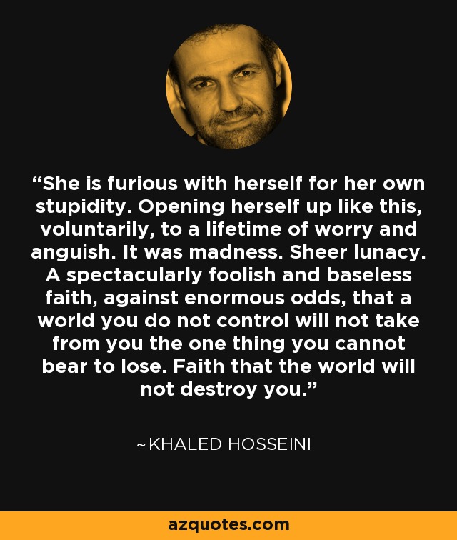 She is furious with herself for her own stupidity. Opening herself up like this, voluntarily, to a lifetime of worry and anguish. It was madness. Sheer lunacy. A spectacularly foolish and baseless faith, against enormous odds, that a world you do not control will not take from you the one thing you cannot bear to lose. Faith that the world will not destroy you. - Khaled Hosseini