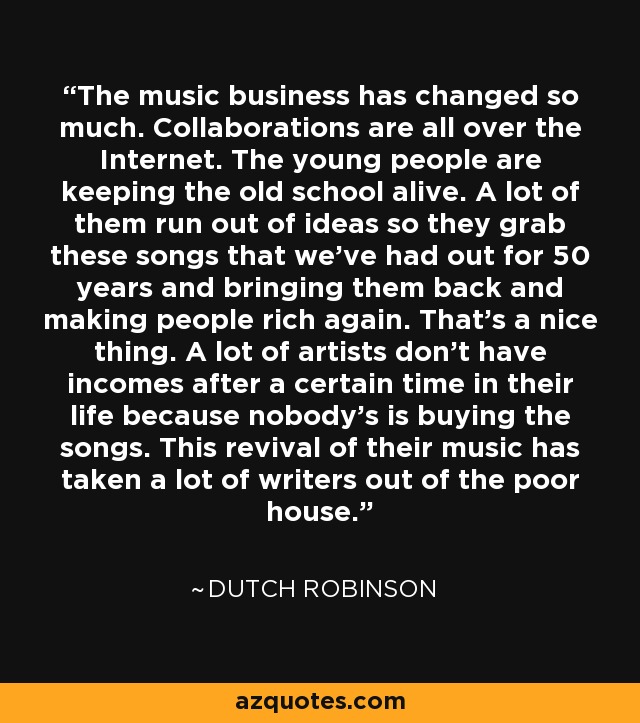 The music business has changed so much. Collaborations are all over the Internet. The young people are keeping the old school alive. A lot of them run out of ideas so they grab these songs that we've had out for 50 years and bringing them back and making people rich again. That's a nice thing. A lot of artists don't have incomes after a certain time in their life because nobody's is buying the songs. This revival of their music has taken a lot of writers out of the poor house. - Dutch Robinson
