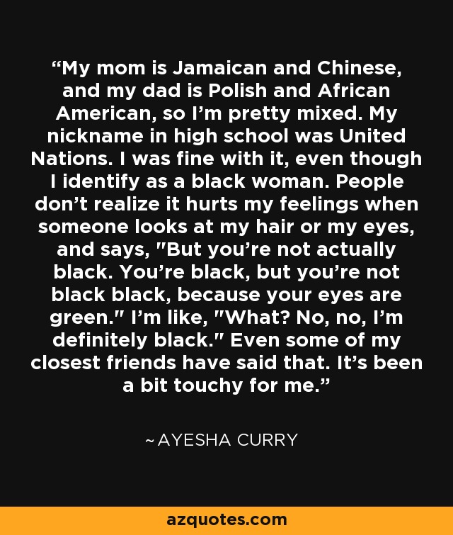 My mom is Jamaican and Chinese, and my dad is Polish and African American, so I'm pretty mixed. My nickname in high school was United Nations. I was fine with it, even though I identify as a black woman. People don't realize it hurts my feelings when someone looks at my hair or my eyes, and says, 
