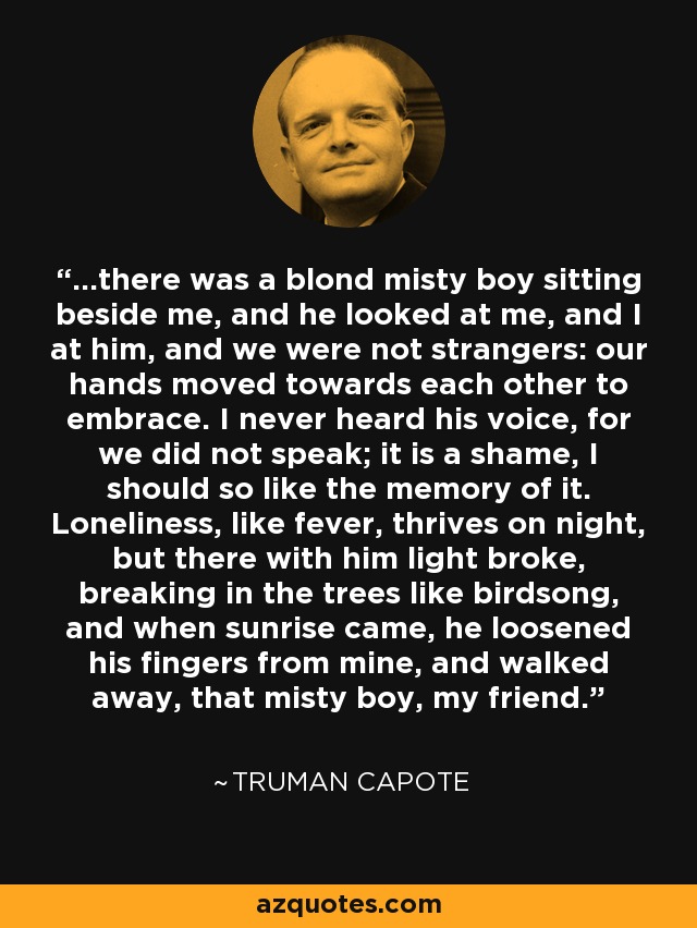 ...there was a blond misty boy sitting beside me, and he looked at me, and I at him, and we were not strangers: our hands moved towards each other to embrace. I never heard his voice, for we did not speak; it is a shame, I should so like the memory of it. Loneliness, like fever, thrives on night, but there with him light broke, breaking in the trees like birdsong, and when sunrise came, he loosened his fingers from mine, and walked away, that misty boy, my friend. - Truman Capote