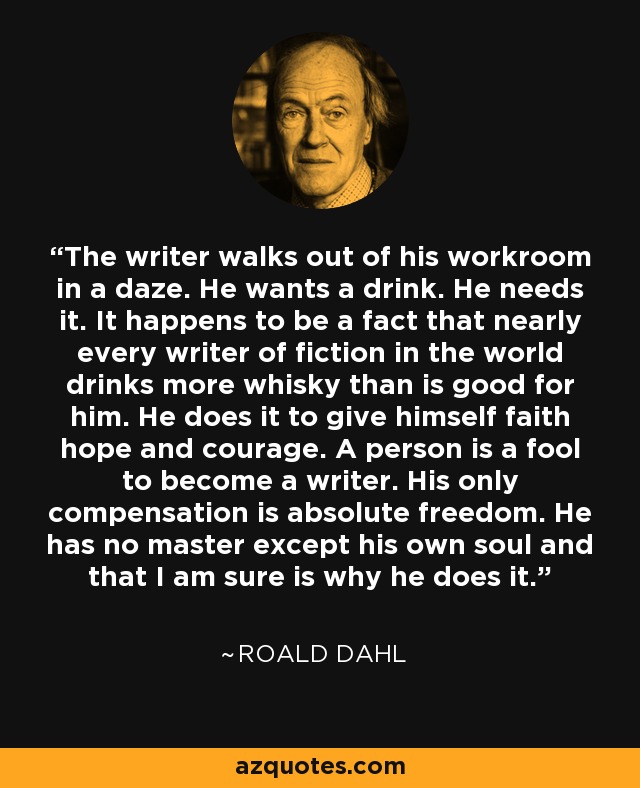 The writer walks out of his workroom in a daze. He wants a drink. He needs it. It happens to be a fact that nearly every writer of fiction in the world drinks more whisky than is good for him. He does it to give himself faith hope and courage. A person is a fool to become a writer. His only compensation is absolute freedom. He has no master except his own soul and that I am sure is why he does it. - Roald Dahl