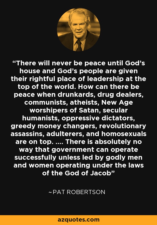There will never be peace until God's house and God's people are given their rightful place of leadership at the top of the world. How can there be peace when drunkards, drug dealers, communists, atheists, New Age worshipers of Satan, secular humanists, oppressive dictators, greedy money changers, revolutionary assassins, adulterers, and homosexuals are on top. .... There is absolutely no way that government can operate successfully unless led by godly men and women operating under the laws of the God of Jacob - Pat Robertson