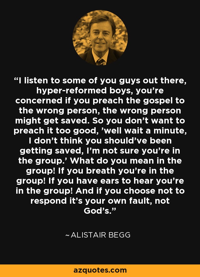 I listen to some of you guys out there, hyper-reformed boys, you're concerned if you preach the gospel to the wrong person, the wrong person might get saved. So you don't want to preach it too good, 'well wait a minute, I don't think you should've been getting saved, I'm not sure you're in the group.' What do you mean in the group! If you breath you're in the group! If you have ears to hear you're in the group! And if you choose not to respond it's your own fault, not God's. - Alistair Begg