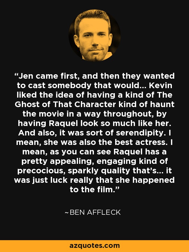 Jen came first, and then they wanted to cast somebody that would... Kevin liked the idea of having a kind of The Ghost of That Character kind of haunt the movie in a way throughout, by having Raquel look so much like her. And also, it was sort of serendipity. I mean, she was also the best actress. I mean, as you can see Raquel has a pretty appealing, engaging kind of precocious, sparkly quality that's... it was just luck really that she happened to the film. - Ben Affleck