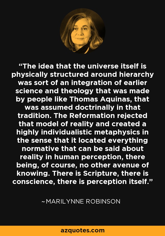 The idea that the universe itself is physically structured around hierarchy was sort of an integration of earlier science and theology that was made by people like Thomas Aquinas, that was assumed doctrinally in that tradition. The Reformation rejected that model of reality and created a highly individualistic metaphysics in the sense that it located everything normative that can be said about reality in human perception, there being, of course, no other avenue of knowing. There is Scripture, there is conscience, there is perception itself. - Marilynne Robinson