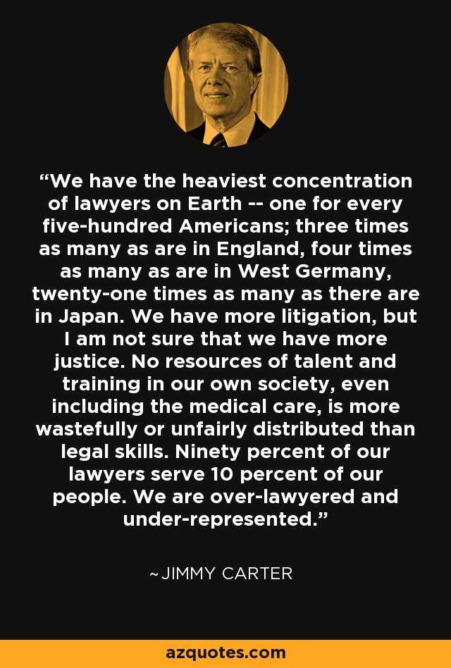 We have the heaviest concentration of lawyers on Earth -- one for every five-hundred Americans; three times as many as are in England, four times as many as are in West Germany, twenty-one times as many as there are in Japan. We have more litigation, but I am not sure that we have more justice. No resources of talent and training in our own society, even including the medical care, is more wastefully or unfairly distributed than legal skills. Ninety percent of our lawyers serve 10 percent of our people. We are over-lawyered and under-represented. - Jimmy Carter