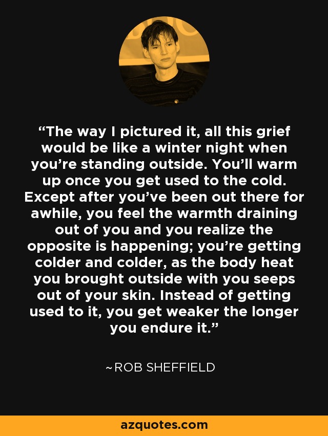 The way I pictured it, all this grief would be like a winter night when you're standing outside. You'll warm up once you get used to the cold. Except after you've been out there for awhile, you feel the warmth draining out of you and you realize the opposite is happening; you're getting colder and colder, as the body heat you brought outside with you seeps out of your skin. Instead of getting used to it, you get weaker the longer you endure it. - Rob Sheffield