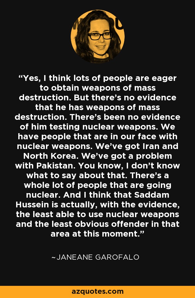 Yes, I think lots of people are eager to obtain weapons of mass destruction. But there's no evidence that he has weapons of mass destruction. There's been no evidence of him testing nuclear weapons. We have people that are in our face with nuclear weapons. We've got Iran and North Korea. We've got a problem with Pakistan. You know, I don't know what to say about that. There's a whole lot of people that are going nuclear. And I think that Saddam Hussein is actually, with the evidence, the least able to use nuclear weapons and the least obvious offender in that area at this moment. - Janeane Garofalo