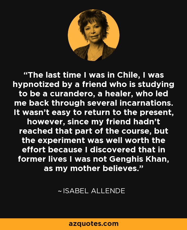 The last time I was in Chile, I was hypnotized by a friend who is studying to be a curandero, a healer, who led me back through several incarnations. It wasn't easy to return to the present, however, since my friend hadn't reached that part of the course, but the experiment was well worth the effort because I discovered that in former lives I was not Genghis Khan, as my mother believes. - Isabel Allende