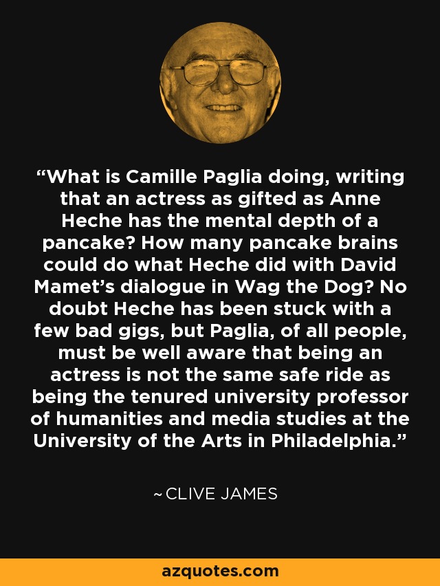 What is Camille Paglia doing, writing that an actress as gifted as Anne Heche has the mental depth of a pancake? How many pancake brains could do what Heche did with David Mamet's dialogue in Wag the Dog? No doubt Heche has been stuck with a few bad gigs, but Paglia, of all people, must be well aware that being an actress is not the same safe ride as being the tenured university professor of humanities and media studies at the University of the Arts in Philadelphia. - Clive James