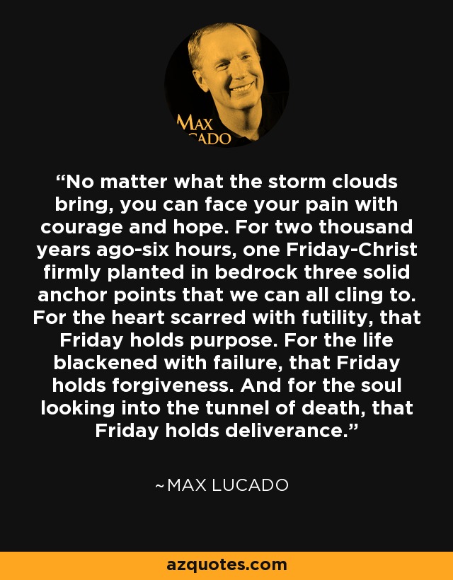 No matter what the storm clouds bring, you can face your pain with courage and hope. For two thousand years ago-six hours, one Friday-Christ firmly planted in bedrock three solid anchor points that we can all cling to. For the heart scarred with futility, that Friday holds purpose. For the life blackened with failure, that Friday holds forgiveness. And for the soul looking into the tunnel of death, that Friday holds deliverance. - Max Lucado