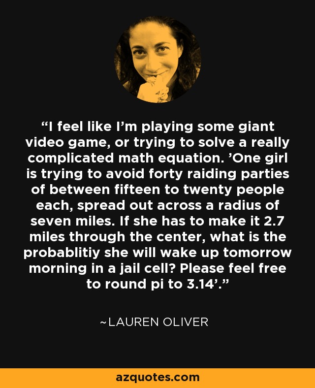 I feel like I'm playing some giant video game, or trying to solve a really complicated math equation. 'One girl is trying to avoid forty raiding parties of between fifteen to twenty people each, spread out across a radius of seven miles. If she has to make it 2.7 miles through the center, what is the probablitiy she will wake up tomorrow morning in a jail cell? Please feel free to round pi to 3.14'. - Lauren Oliver