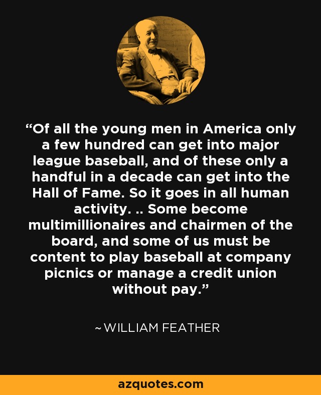 Of all the young men in America only a few hundred can get into major league baseball, and of these only a handful in a decade can get into the Hall of Fame. So it goes in all human activity. .. Some become multimillionaires and chairmen of the board, and some of us must be content to play baseball at company picnics or manage a credit union without pay. - William Feather