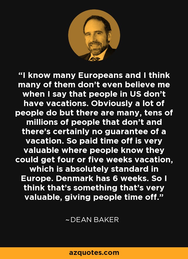 I know many Europeans and I think many of them don't even believe me when I say that people in US don't have vacations. Obviously a lot of people do but there are many, tens of millions of people that don't and there's certainly no guarantee of a vacation. So paid time off is very valuable where people know they could get four or five weeks vacation, which is absolutely standard in Europe. Denmark has 6 weeks. So I think that's something that's very valuable, giving people time off. - Dean Baker