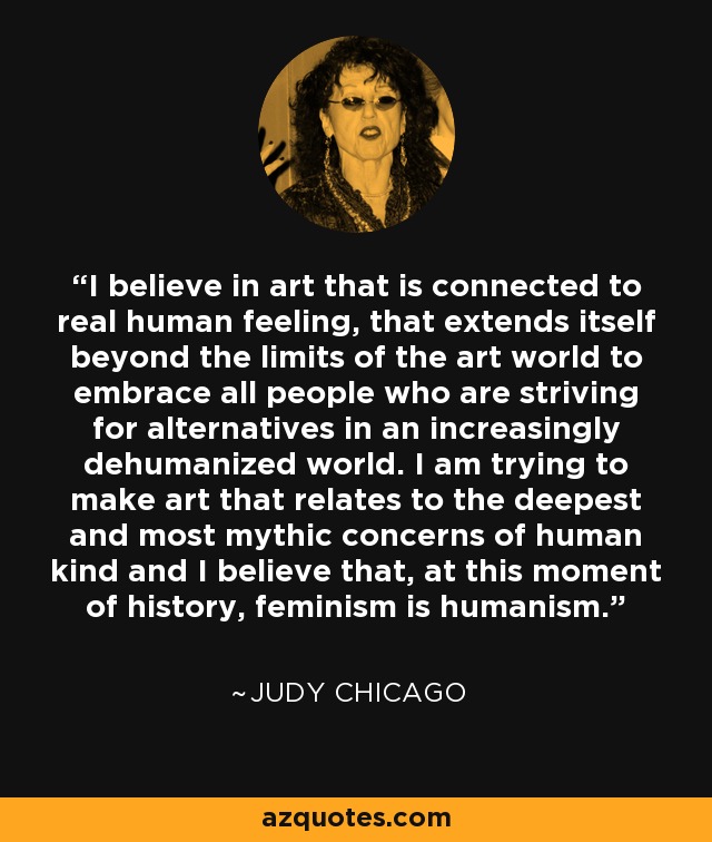 I believe in art that is connected to real human feeling, that extends itself beyond the limits of the art world to embrace all people who are striving for alternatives in an increasingly dehumanized world. I am trying to make art that relates to the deepest and most mythic concerns of human kind and I believe that, at this moment of history, feminism is humanism. - Judy Chicago